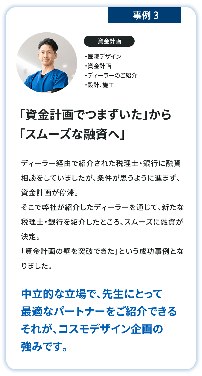 「資金計画でつまずいた」から「スムーズな融資へ」中立的な立場で、ドクターにとって最適なパートナーをご紹介できるそれが、コスモデザイン企画の強みです。